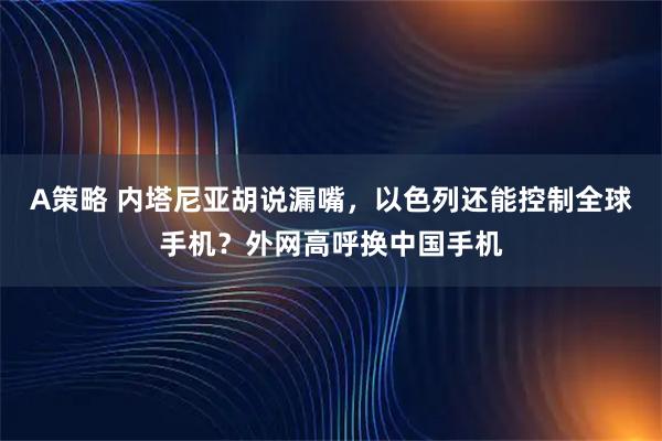 A策略 内塔尼亚胡说漏嘴，以色列还能控制全球手机？外网高呼换中国手机