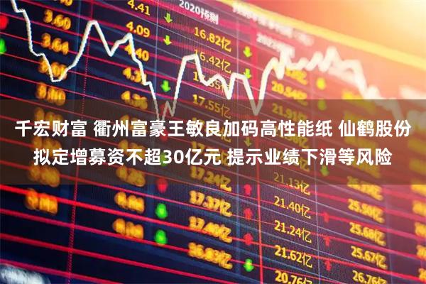 千宏财富 衢州富豪王敏良加码高性能纸 仙鹤股份拟定增募资不超30亿元 提示业绩下滑等风险
