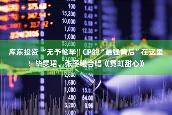 库东投资 “无予伦毕”CP的“最强售后”在这里！毕雯珺、张予曦合唱《霓虹甜心》