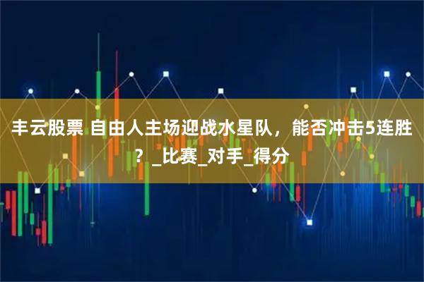 丰云股票 自由人主场迎战水星队，能否冲击5连胜？_比赛_对手_得分