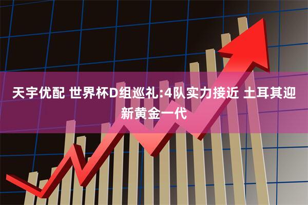 天宇优配 世界杯D组巡礼:4队实力接近 土耳其迎新黄金一代