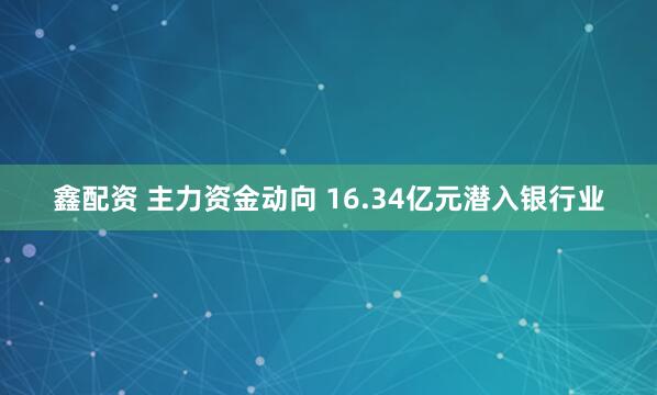 鑫配资 主力资金动向 16.34亿元潜入银行业