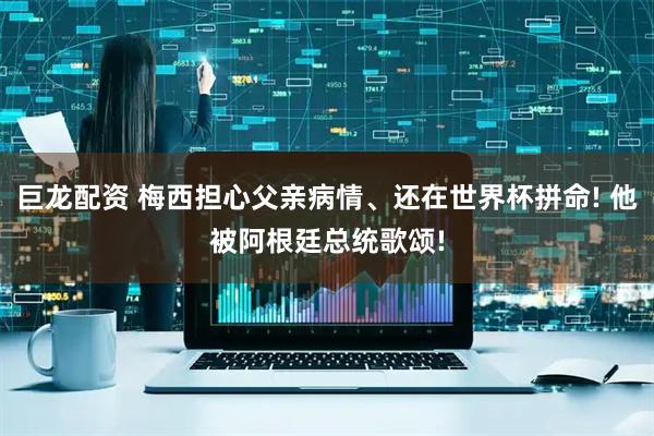 巨龙配资 梅西担心父亲病情、还在世界杯拼命! 他被阿根廷总统歌颂!
