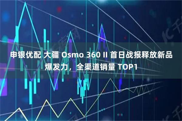 申银优配 大疆 Osmo 360 II 首日战报释放新品爆发力，全渠道销量 TOP1